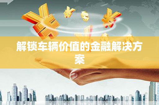 榆中解锁车辆价值的金融解决方案